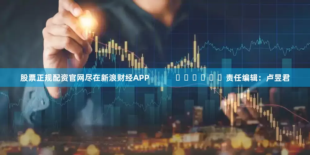 股票正规配资官网尽在新浪财经APP            						责任编辑：卢昱君