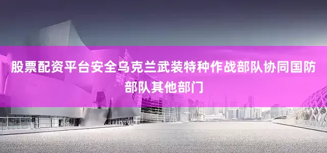 股票配资平台安全乌克兰武装特种作战部队协同国防部队其他部门
