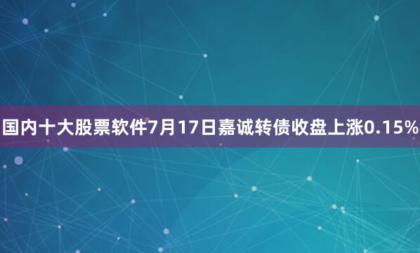 国内十大股票软件7月17日嘉诚转债收盘上涨0.15%