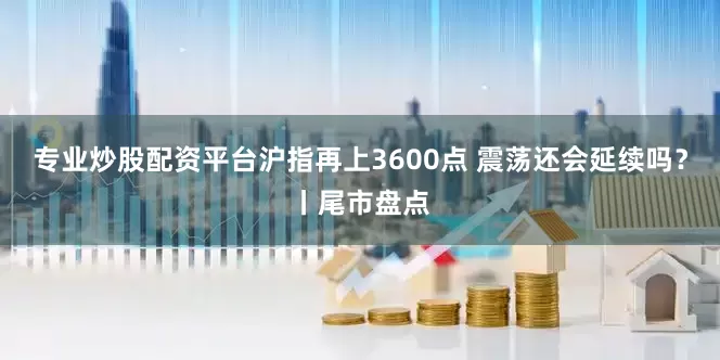 专业炒股配资平台沪指再上3600点 震荡还会延续吗？丨尾市盘点
