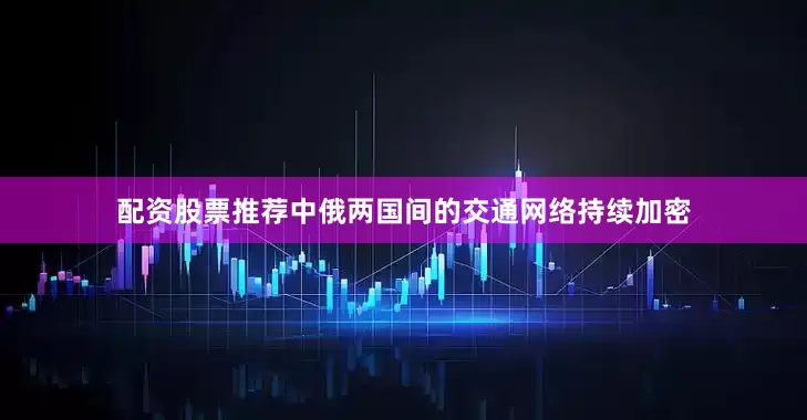 配资股票推荐中俄两国间的交通网络持续加密