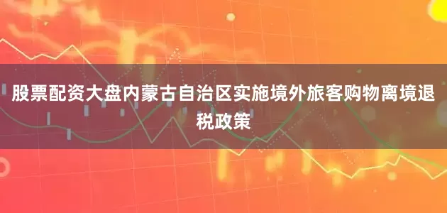 股票配资大盘内蒙古自治区实施境外旅客购物离境退税政策