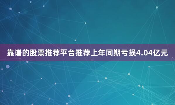 靠谱的股票推荐平台推荐上年同期亏损4.04亿元